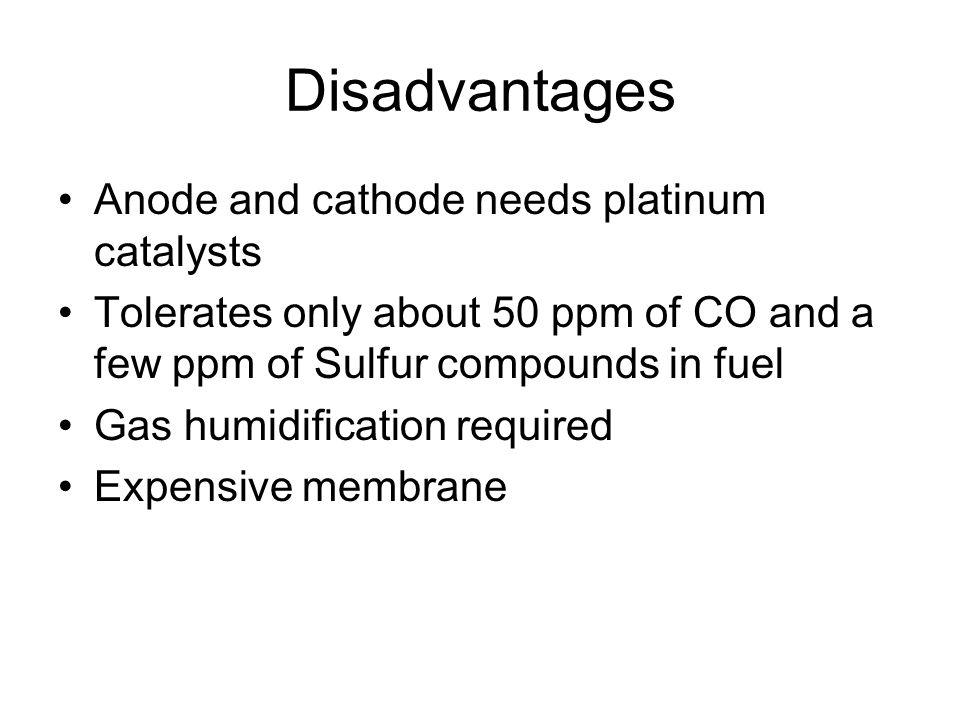 Disadvantages Anode and cathode needs platinum catalysts Tolerates only about 50 ppm of CO and a few ppm of Sulfur compounds in fuel Gas humidification required Expensive membrane
