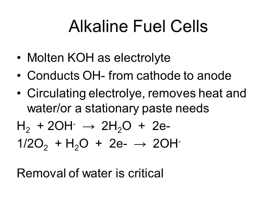 Alkaline Fuel Cells Molten KOH as electrolyte Conducts OH- from cathode to anode Circulating electrolye, removes heat and water/or a stationary paste needs H 2 + 2OH - → 2H 2 O + 2e- 1/2O 2 + H 2 O + 2e- → 2OH - Removal of water is critical
