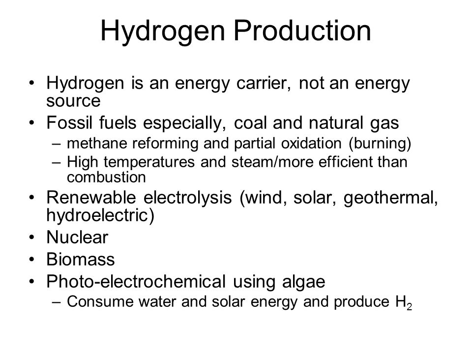 Hydrogen Production Hydrogen is an energy carrier, not an energy source Fossil fuels especially, coal and natural gas –methane reforming and partial oxidation (burning) –High temperatures and steam/more efficient than combustion Renewable electrolysis (wind, solar, geothermal, hydroelectric) Nuclear Biomass Photo-electrochemical using algae –Consume water and solar energy and produce H 2