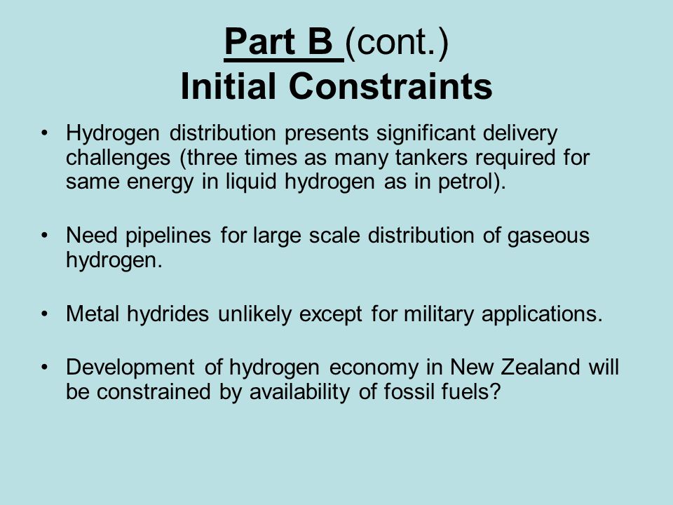 Part B (cont.) Initial Constraints Hydrogen distribution presents significant delivery challenges (three times as many tankers required for same energy in liquid hydrogen as in petrol).