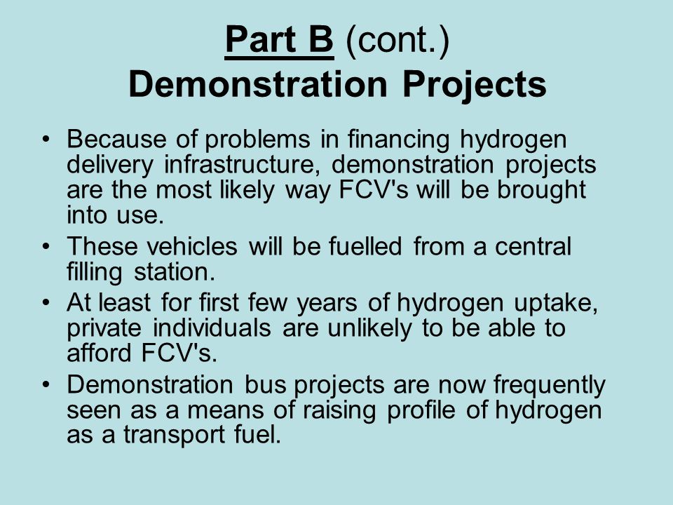 Part B (cont.) Demonstration Projects Because of problems in financing hydrogen delivery infrastructure, demonstration projects are the most likely way FCV s will be brought into use.