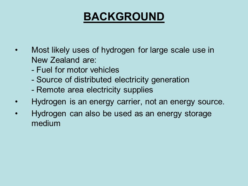 BACKGROUND Most likely uses of hydrogen for large scale use in New Zealand are: - Fuel for motor vehicles - Source of distributed electricity generation - Remote area electricity supplies Hydrogen is an energy carrier, not an energy source.