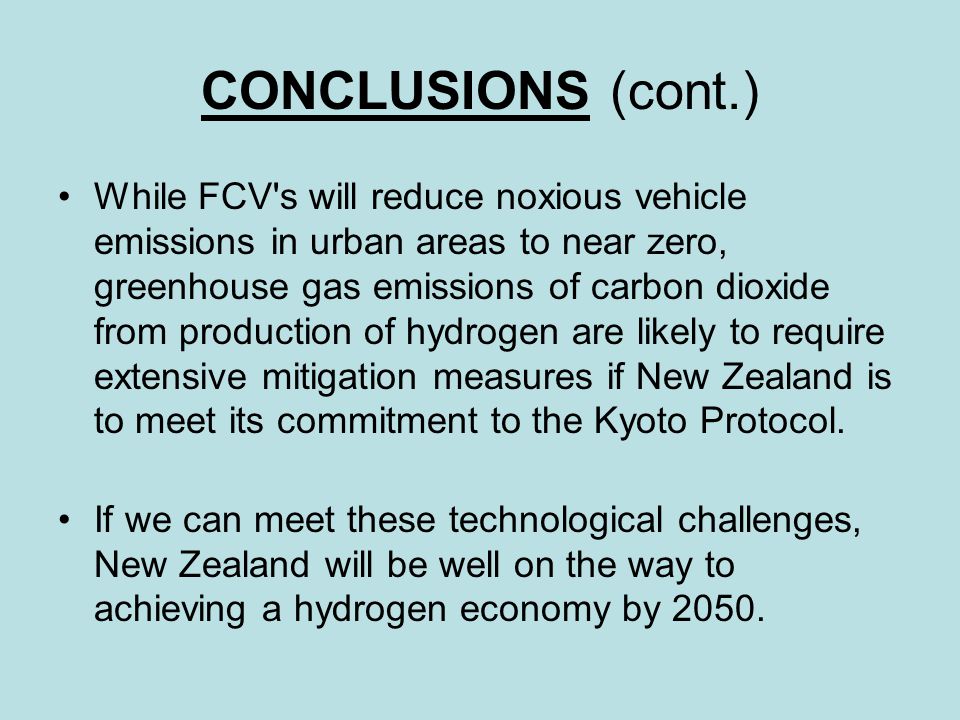 CONCLUSIONS (cont.) While FCV s will reduce noxious vehicle emissions in urban areas to near zero, greenhouse gas emissions of carbon dioxide from production of hydrogen are likely to require extensive mitigation measures if New Zealand is to meet its commitment to the Kyoto Protocol.