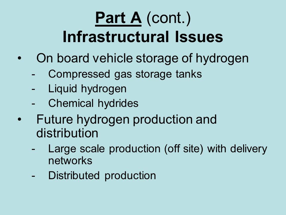 Part A (cont.) Infrastructural Issues On board vehicle storage of hydrogen - Compressed gas storage tanks - Liquid hydrogen -Chemical hydrides Future hydrogen production and distribution -Large scale production (off site) with delivery networks -Distributed production