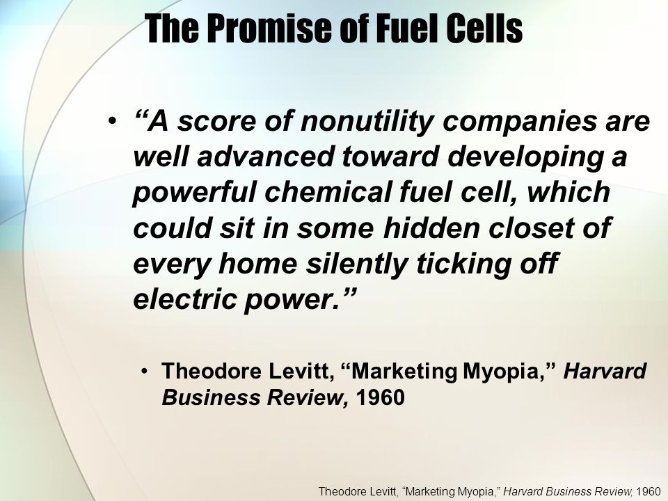 The Promise of Fuel Cells A score of nonutility companies are well advanced toward developing a powerful chemical fuel cell, which could sit in some hidden closet of every home silently ticking off electric power. Theodore Levitt, Marketing Myopia, Harvard Business Review, 1960