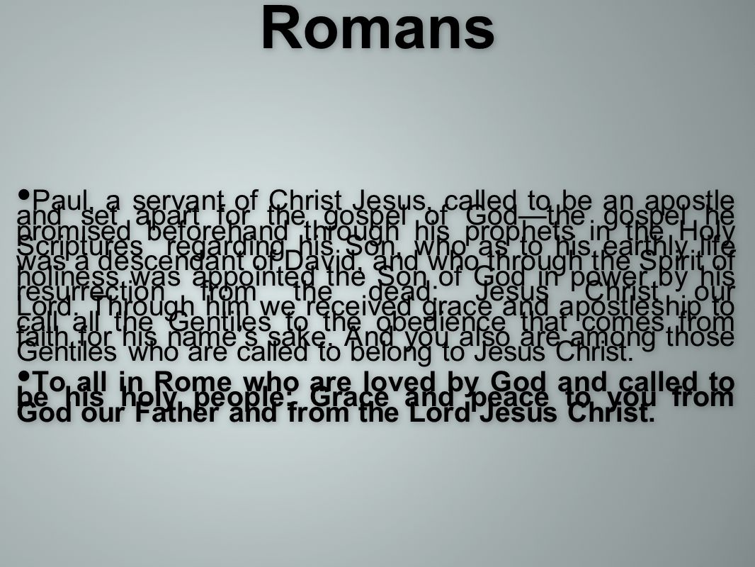 Romans Paul, a servant of Christ Jesus, called to be an apostle and set apart for the gospel of God—the gospel he promised beforehand through his prophets in the Holy Scriptures regarding his Son, who as to his earthly life was a descendant of David, and who through the Spirit of holiness was appointed the Son of God in power by his resurrection from the dead: Jesus Christ our Lord.