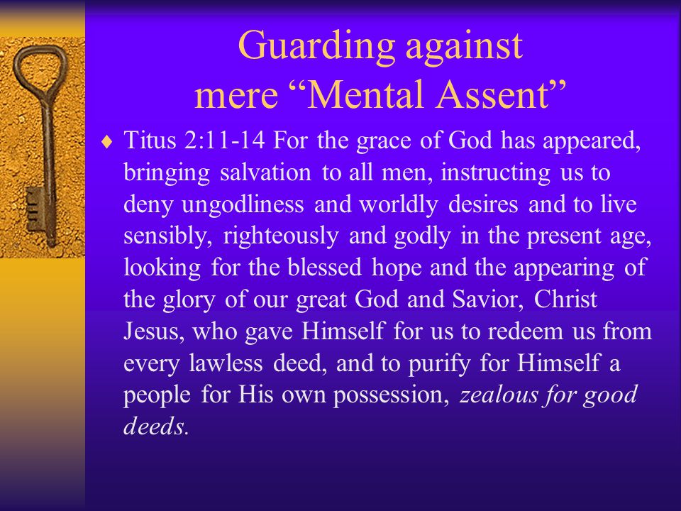 Guarding against mere Mental Assent  Titus 2:11-14 For the grace of God has appeared, bringing salvation to all men, instructing us to deny ungodliness and worldly desires and to live sensibly, righteously and godly in the present age, looking for the blessed hope and the appearing of the glory of our great God and Savior, Christ Jesus, who gave Himself for us to redeem us from every lawless deed, and to purify for Himself a people for His own possession, zealous for good deeds.