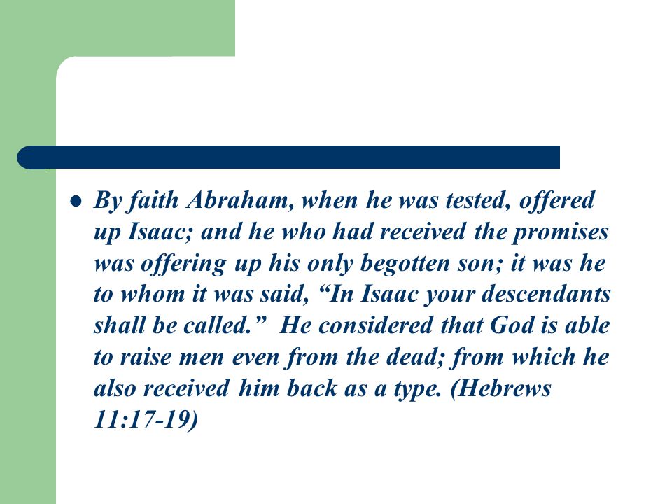 By faith Abraham, when he was tested, offered up Isaac; and he who had received the promises was offering up his only begotten son; it was he to whom it was said, In Isaac your descendants shall be called. He considered that God is able to raise men even from the dead; from which he also received him back as a type.