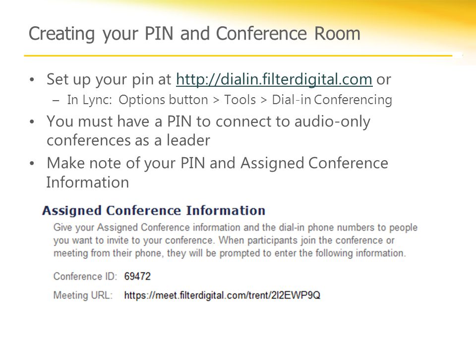 Creating your PIN and Conference Room Set up your pin at   orhttp://dialin.filterdigital.com –In Lync: Options button > Tools > Dial-in Conferencing You must have a PIN to connect to audio-only conferences as a leader Make note of your PIN and Assigned Conference Information