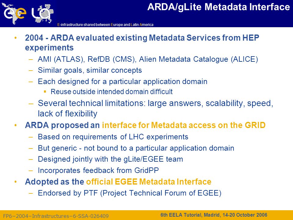 FP6−2004−Infrastructures−6-SSA E-infrastructure shared between Europe and Latin America 6th EELA Tutorial, Madrid, October 2006 ARDA/gLite Metadata Interface ARDA evaluated existing Metadata Services from HEP experiments –AMI (ATLAS), RefDB (CMS), Alien Metadata Catalogue (ALICE) –Similar goals, similar concepts –Each designed for a particular application domain  Reuse outside intended domain difficult –Several technical limitations: large answers, scalability, speed, lack of flexibility ARDA proposed an interface for Metadata access on the GRID –Based on requirements of LHC experiments –But generic - not bound to a particular application domain –Designed jointly with the gLite/EGEE team –Incorporates feedback from GridPP Adopted as the official EGEE Metadata Interface –Endorsed by PTF (Project Technical Forum of EGEE)