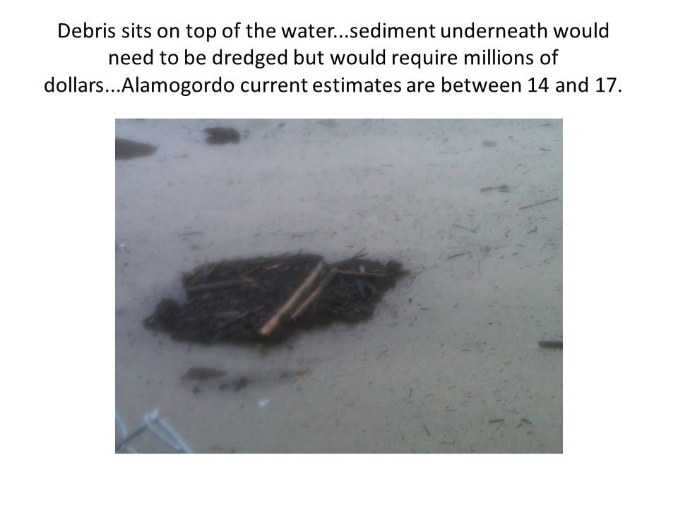 Debris sits on top of the water...sediment underneath would need to be dredged but would require millions of dollars...Alamogordo current estimates are between 14 and 17.