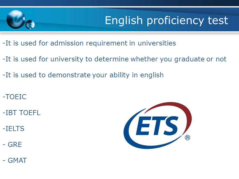 English proficiency test -It is used for admission requirement in universities -It is used for university to determine whether you graduate or not -It is used to demonstrate your ability in english -TOEIC -IBT TOEFL -IELTS - GRE - GMAT