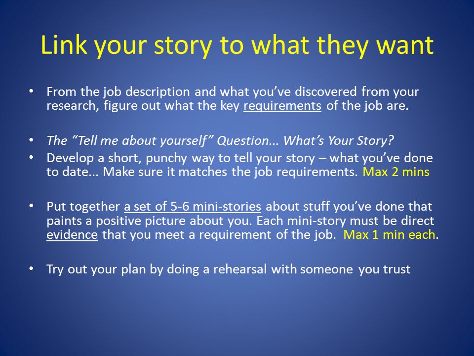 Link your story to what they want From the job description and what you’ve discovered from your research, figure out what the key requirements of the job are.