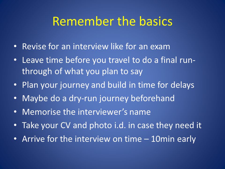 Remember the basics Revise for an interview like for an exam Leave time before you travel to do a final run- through of what you plan to say Plan your journey and build in time for delays Maybe do a dry-run journey beforehand Memorise the interviewer’s name Take your CV and photo i.d.