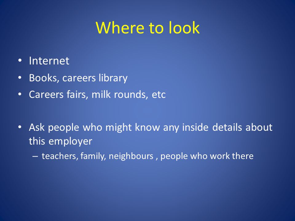 Where to look Internet Books, careers library Careers fairs, milk rounds, etc Ask people who might know any inside details about this employer – teachers, family, neighbours, people who work there