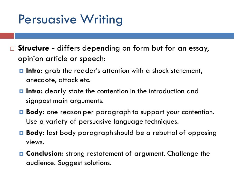 Persuasive Writing  Structure - differs depending on form but for an essay, opinion article or speech:  Intro: grab the reader’s attention with a shock statement, anecdote, attack etc.