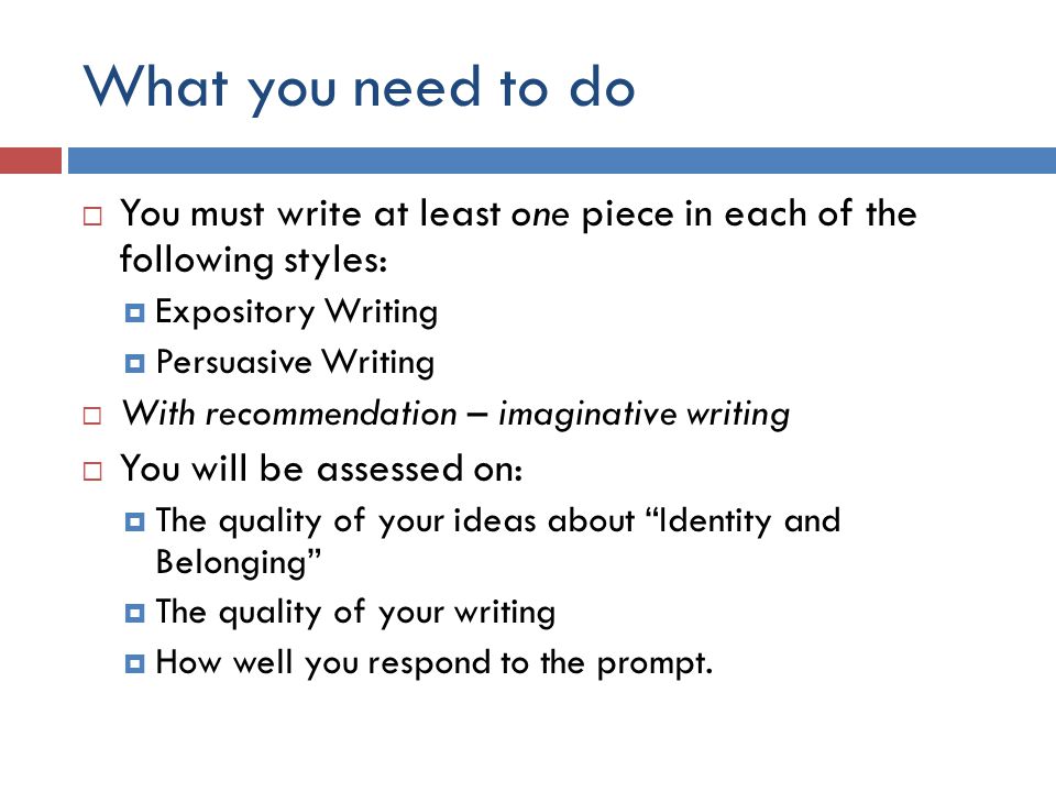 What you need to do  You must write at least one piece in each of the following styles:  Expository Writing  Persuasive Writing  With recommendation – imaginative writing  You will be assessed on:  The quality of your ideas about Identity and Belonging  The quality of your writing  How well you respond to the prompt.