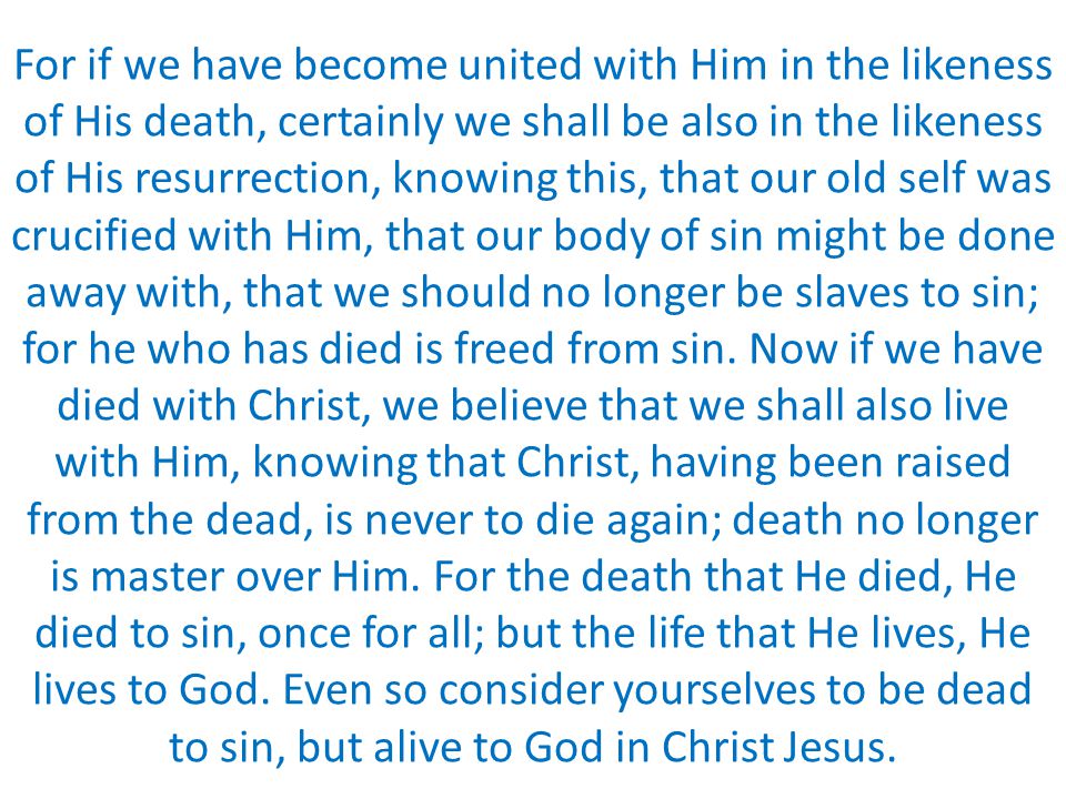 For if we have become united with Him in the likeness of His death, certainly we shall be also in the likeness of His resurrection, knowing this, that our old self was crucified with Him, that our body of sin might be done away with, that we should no longer be slaves to sin; for he who has died is freed from sin.