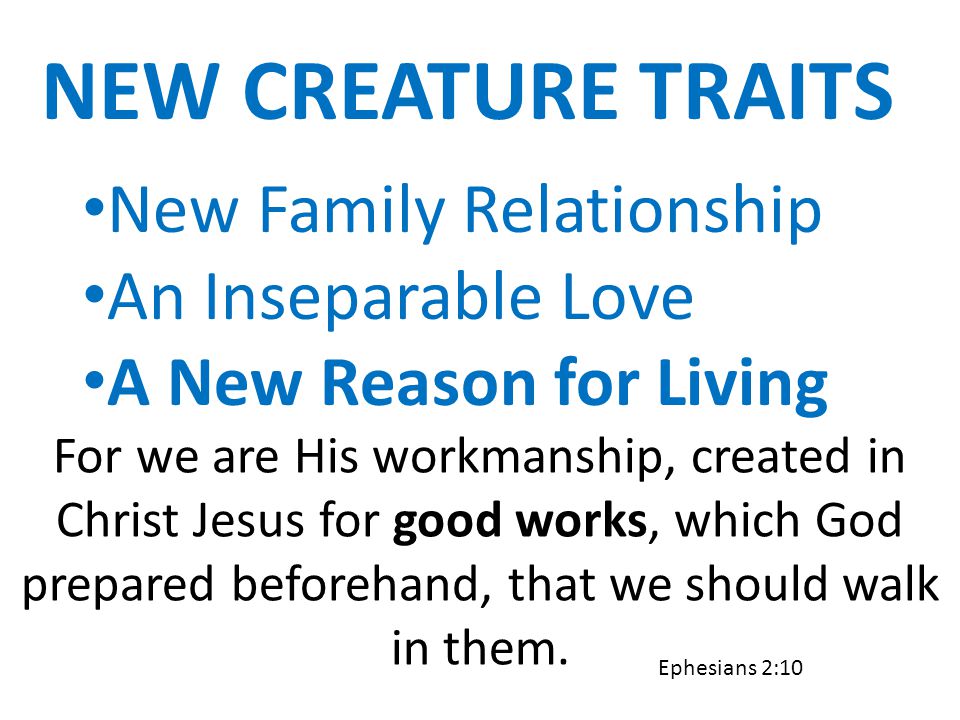 NEW CREATURE TRAITS New Family Relationship An Inseparable Love A New Reason for Living For we are His workmanship, created in Christ Jesus for good works, which God prepared beforehand, that we should walk in them.