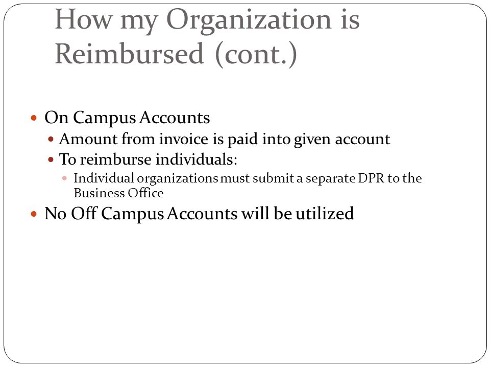 How my Organization is Reimbursed (cont.) On Campus Accounts Amount from invoice is paid into given account To reimburse individuals: Individual organizations must submit a separate DPR to the Business Office No Off Campus Accounts will be utilized