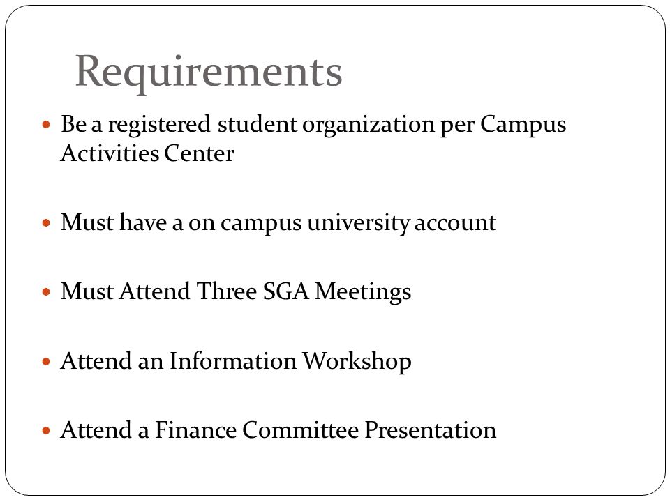 Requirements Be a registered student organization per Campus Activities Center Must have a on campus university account Must Attend Three SGA Meetings Attend an Information Workshop Attend a Finance Committee Presentation