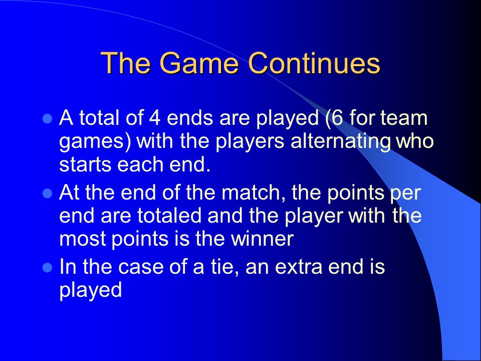 The Game Continues A total of 4 ends are played (6 for team games) with the players alternating who starts each end.