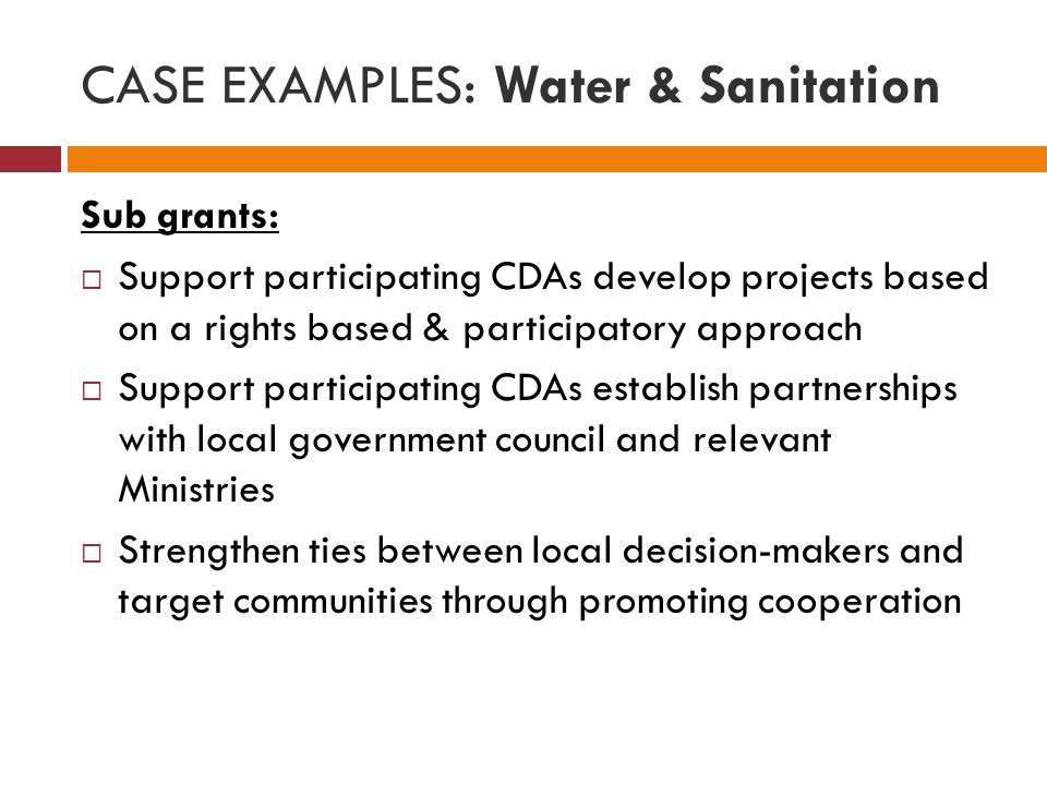 CASE EXAMPLES: Water & Sanitation Sub grants:  Support participating CDAs develop projects based on a rights based & participatory approach  Support participating CDAs establish partnerships with local government council and relevant Ministries  Strengthen ties between local decision-makers and target communities through promoting cooperation