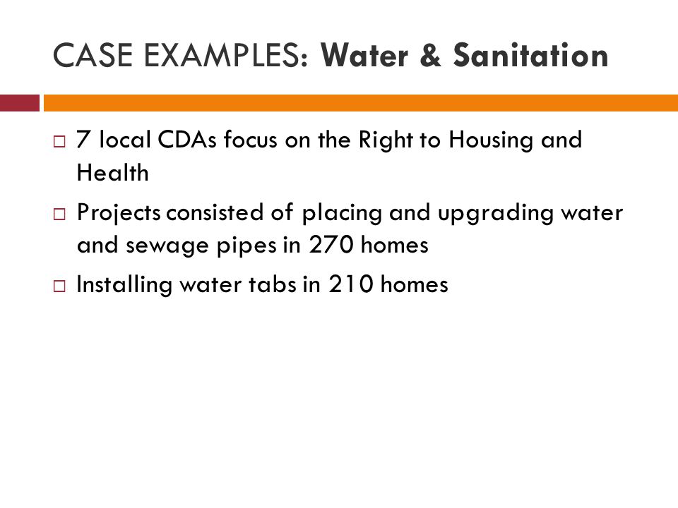 CASE EXAMPLES: Water & Sanitation  7 local CDAs focus on the Right to Housing and Health  Projects consisted of placing and upgrading water and sewage pipes in 270 homes  Installing water tabs in 210 homes