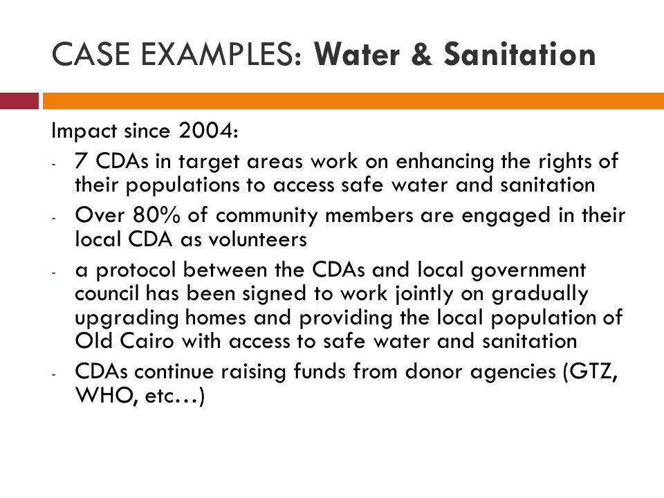 CASE EXAMPLES: Water & Sanitation Impact since 2004: - 7 CDAs in target areas work on enhancing the rights of their populations to access safe water and sanitation - Over 80% of community members are engaged in their local CDA as volunteers - a protocol between the CDAs and local government council has been signed to work jointly on gradually upgrading homes and providing the local population of Old Cairo with access to safe water and sanitation - CDAs continue raising funds from donor agencies (GTZ, WHO, etc…)