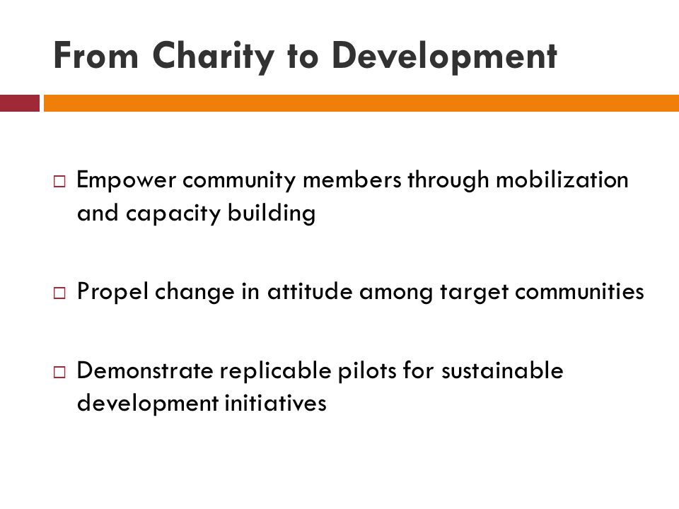 From Charity to Development  Empower community members through mobilization and capacity building  Propel change in attitude among target communities  Demonstrate replicable pilots for sustainable development initiatives