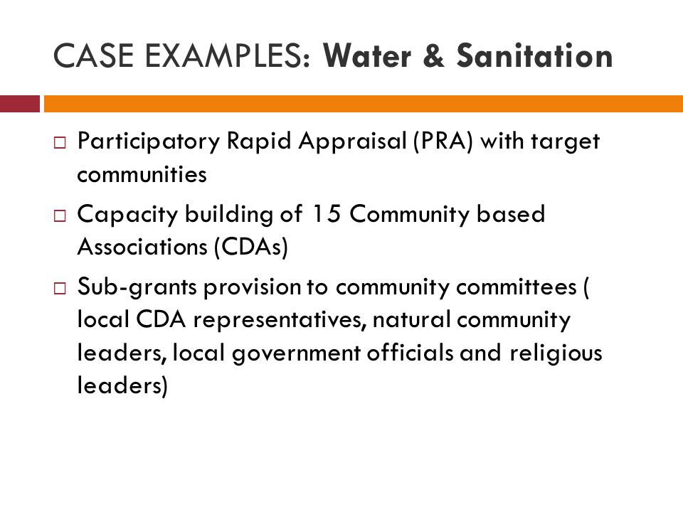 CASE EXAMPLES: Water & Sanitation  Participatory Rapid Appraisal (PRA) with target communities  Capacity building of 15 Community based Associations (CDAs)  Sub-grants provision to community committees ( local CDA representatives, natural community leaders, local government officials and religious leaders)