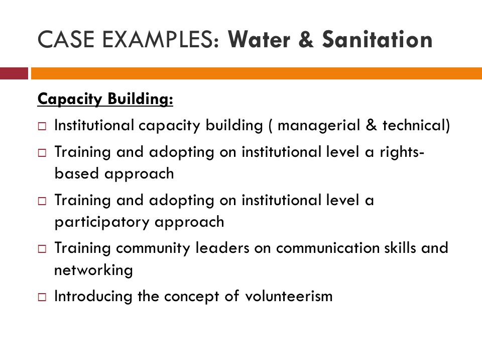 CASE EXAMPLES: Water & Sanitation Capacity Building:  Institutional capacity building ( managerial & technical)  Training and adopting on institutional level a rights- based approach  Training and adopting on institutional level a participatory approach  Training community leaders on communication skills and networking  Introducing the concept of volunteerism