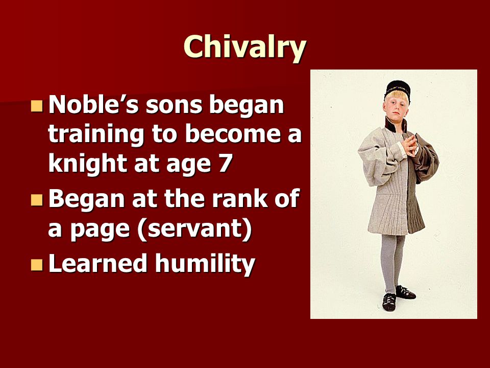 Chivalry Noble’s sons began training to become a knight at age 7 Noble’s sons began training to become a knight at age 7 Began at the rank of a page (servant) Began at the rank of a page (servant) Learned humility Learned humility