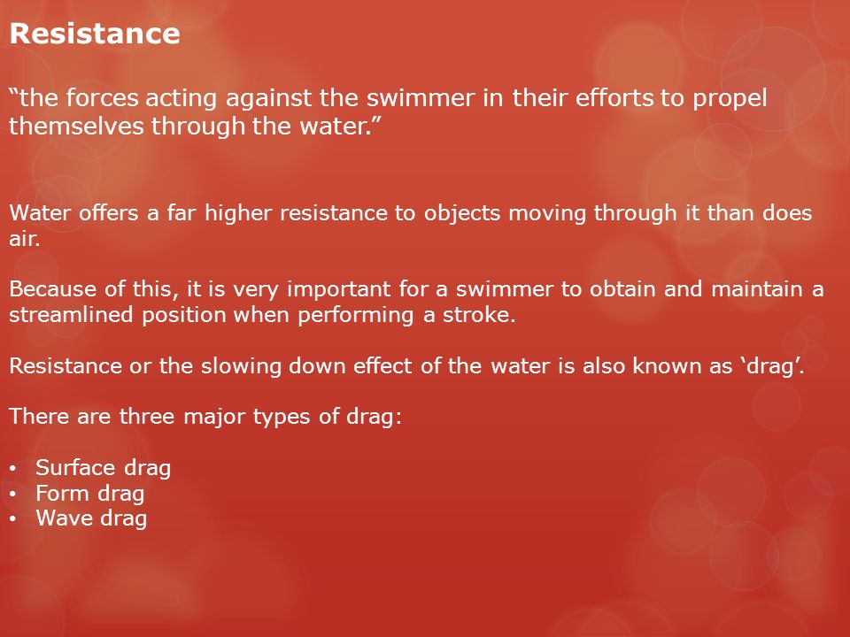 Resistance the forces acting against the swimmer in their efforts to propel themselves through the water. Water offers a far higher resistance to objects moving through it than does air.