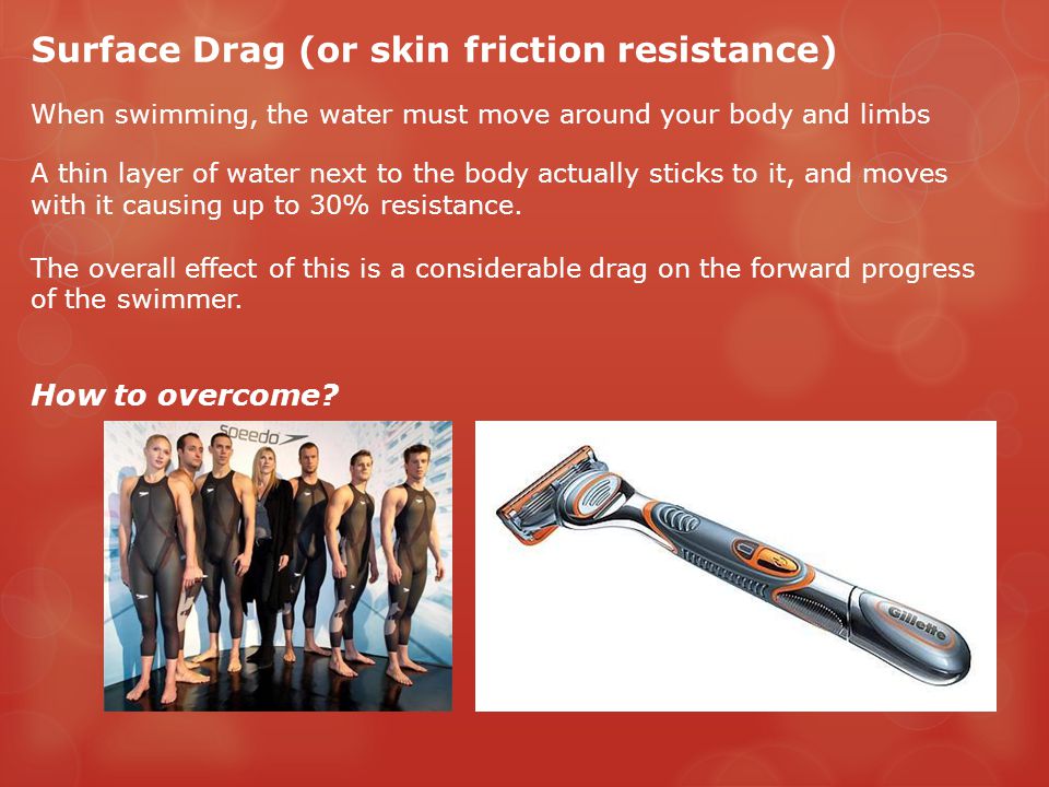 Surface Drag (or skin friction resistance) When swimming, the water must move around your body and limbs A thin layer of water next to the body actually sticks to it, and moves with it causing up to 30% resistance.