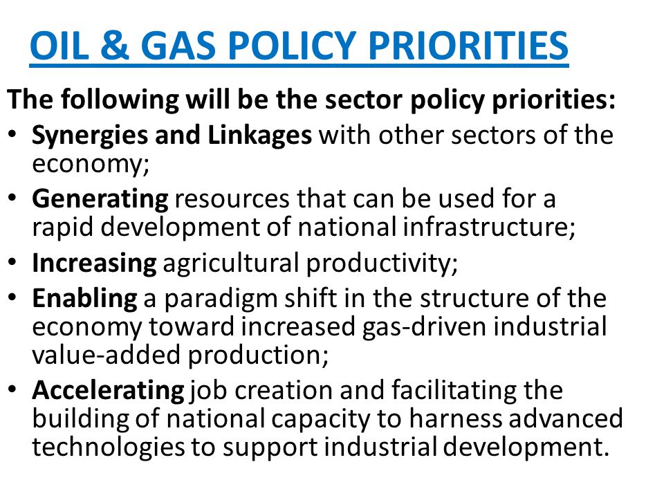 OIL & GAS POLICY PRIORITIES The following will be the sector policy priorities: Synergies and Linkages with other sectors of the economy; Generating resources that can be used for a rapid development of national infrastructure; Increasing agricultural productivity; Enabling a paradigm shift in the structure of the economy toward increased gas-driven industrial value-added production; Accelerating job creation and facilitating the building of national capacity to harness advanced technologies to support industrial development.