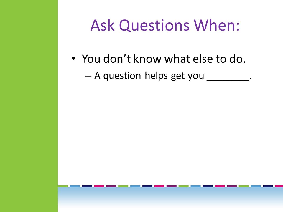 Ask Questions When: You don’t know what else to do. – A question helps get you ________.