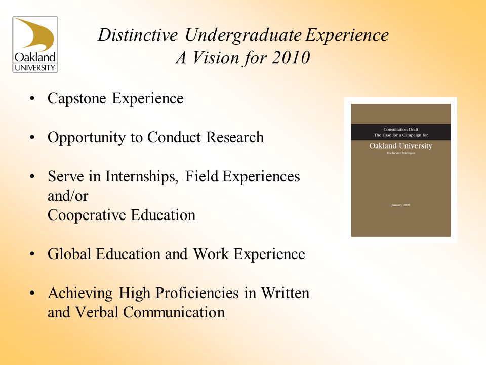 Distinctive Undergraduate Experience A Vision for 2010 Capstone Experience Opportunity to Conduct Research Serve in Internships, Field Experiences and/or Cooperative Education Global Education and Work Experience Achieving High Proficiencies in Written and Verbal Communication