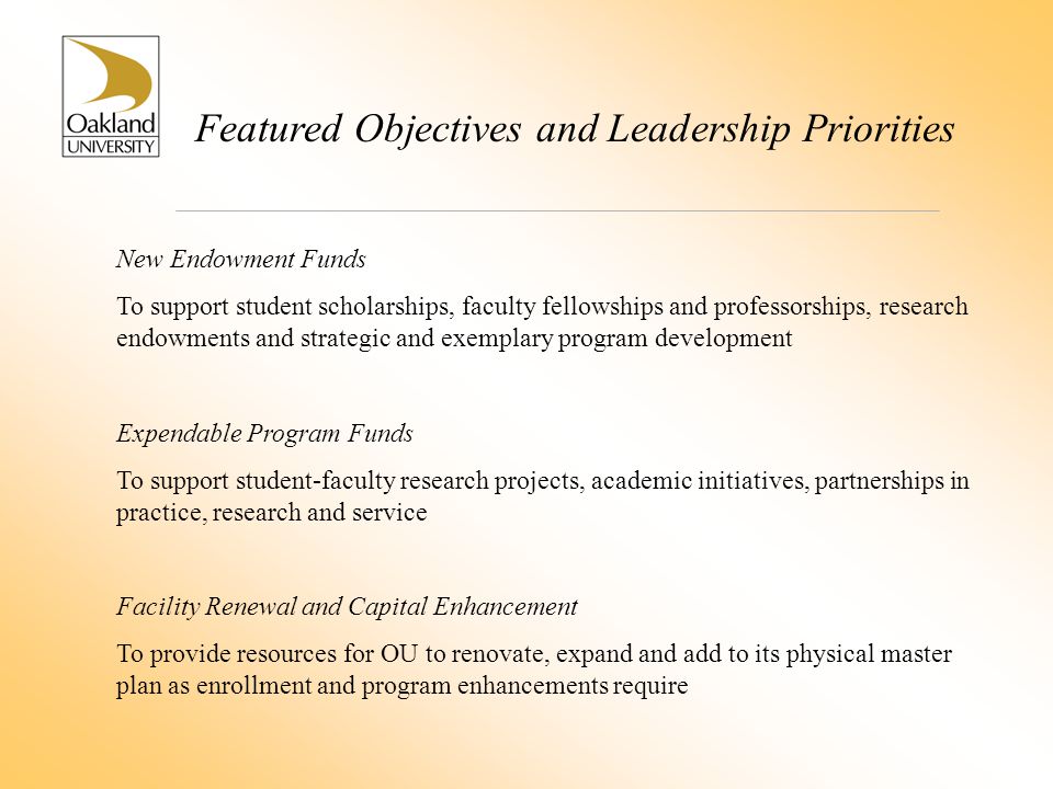 Featured Objectives and Leadership Priorities New Endowment Funds To support student scholarships, faculty fellowships and professorships, research endowments and strategic and exemplary program development Expendable Program Funds To support student-faculty research projects, academic initiatives, partnerships in practice, research and service Facility Renewal and Capital Enhancement To provide resources for OU to renovate, expand and add to its physical master plan as enrollment and program enhancements require