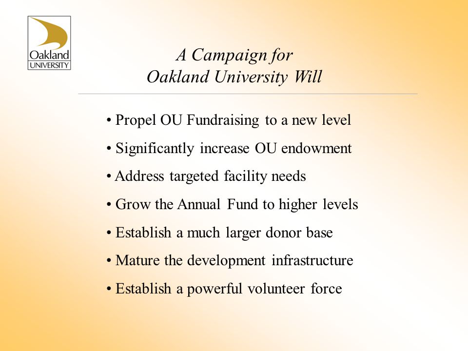 A Campaign for Oakland University Will Propel OU Fundraising to a new level Significantly increase OU endowment Address targeted facility needs Grow the Annual Fund to higher levels Establish a much larger donor base Mature the development infrastructure Establish a powerful volunteer force
