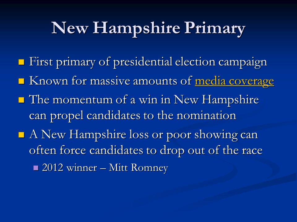 New Hampshire Primary First primary of presidential election campaign First primary of presidential election campaign Known for massive amounts of media coverage Known for massive amounts of media coveragemedia coveragemedia coverage The momentum of a win in New Hampshire can propel candidates to the nomination The momentum of a win in New Hampshire can propel candidates to the nomination A New Hampshire loss or poor showing can often force candidates to drop out of the race A New Hampshire loss or poor showing can often force candidates to drop out of the race 2012 winner – Mitt Romney 2012 winner – Mitt Romney