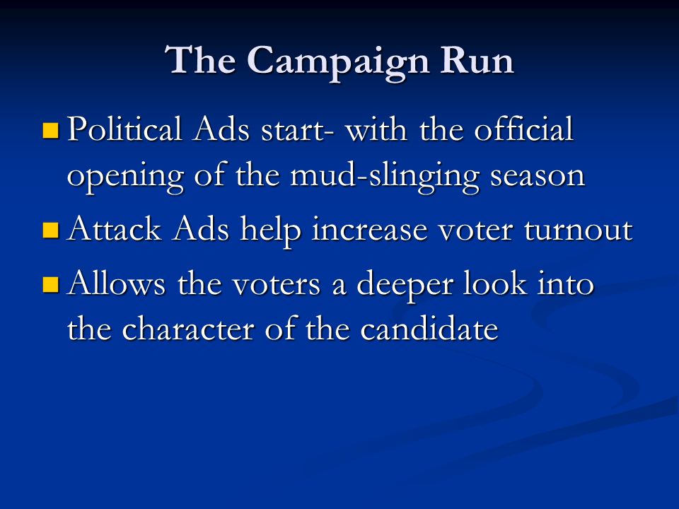 The Campaign Run Political Ads start- with the official opening of the mud-slinging season Political Ads start- with the official opening of the mud-slinging season Attack Ads help increase voter turnout Attack Ads help increase voter turnout Allows the voters a deeper look into the character of the candidate Allows the voters a deeper look into the character of the candidate