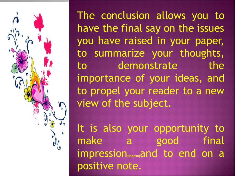 The conclusion allows you to have the final say on the issues you have raised in your paper, to summarize your thoughts, to demonstrate the importance of your ideas, and to propel your reader to a new view of the subject.