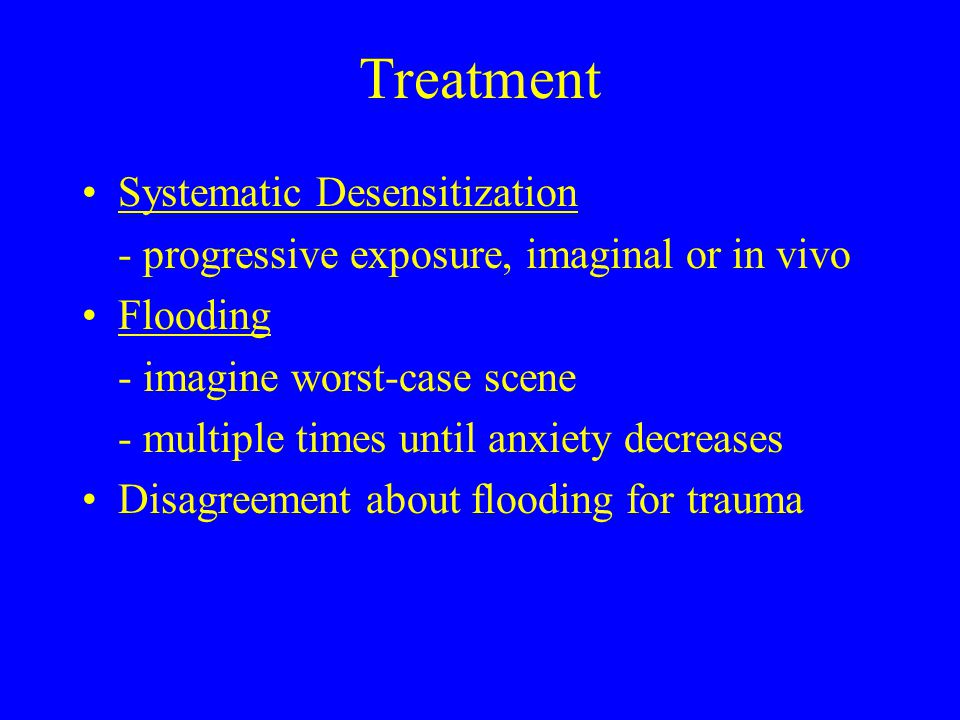 Treatment Systematic Desensitization - progressive exposure, imaginal or in vivo Flooding - imagine worst-case scene - multiple times until anxiety decreases Disagreement about flooding for trauma