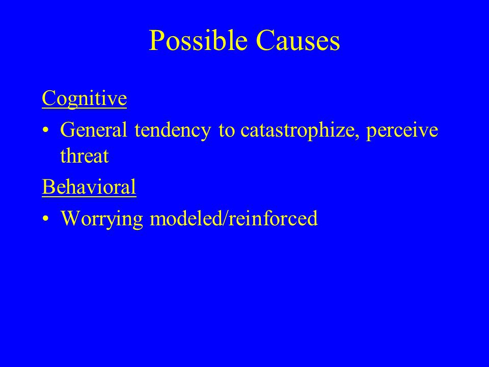 Possible Causes Cognitive General tendency to catastrophize, perceive threat Behavioral Worrying modeled/reinforced