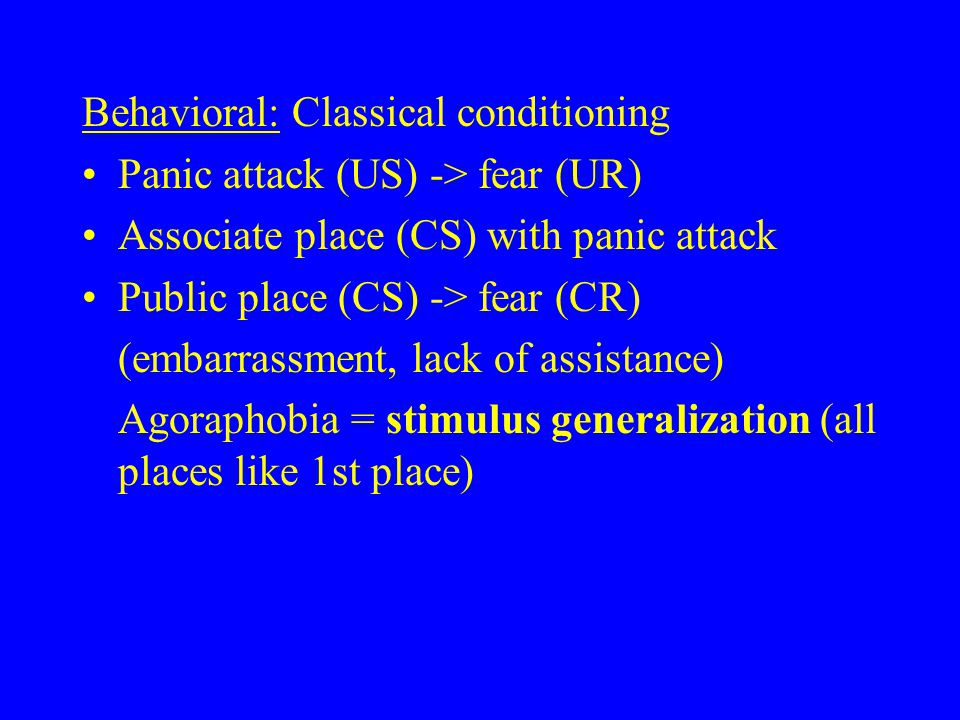 Behavioral: Classical conditioning Panic attack (US) -> fear (UR) Associate place (CS) with panic attack Public place (CS) -> fear (CR) (embarrassment, lack of assistance) Agoraphobia = stimulus generalization (all places like 1st place)