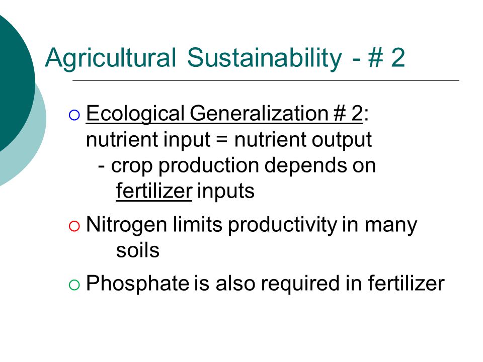 Agricultural Sustainability - # 2  Ecological Generalization # 2: nutrient input = nutrient output - crop production depends on fertilizer inputs  Nitrogen limits productivity in many soils  Phosphate is also required in fertilizer