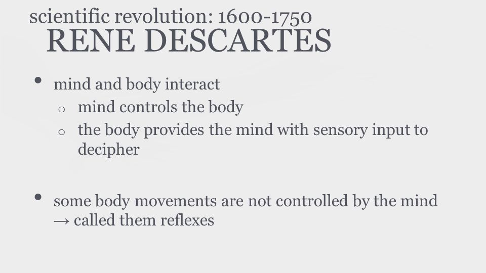 RENE DESCARTES mind and body interact o mind controls the body o the body provides the mind with sensory input to decipher some body movements are not controlled by the mind → called them reflexes scientific revolution: