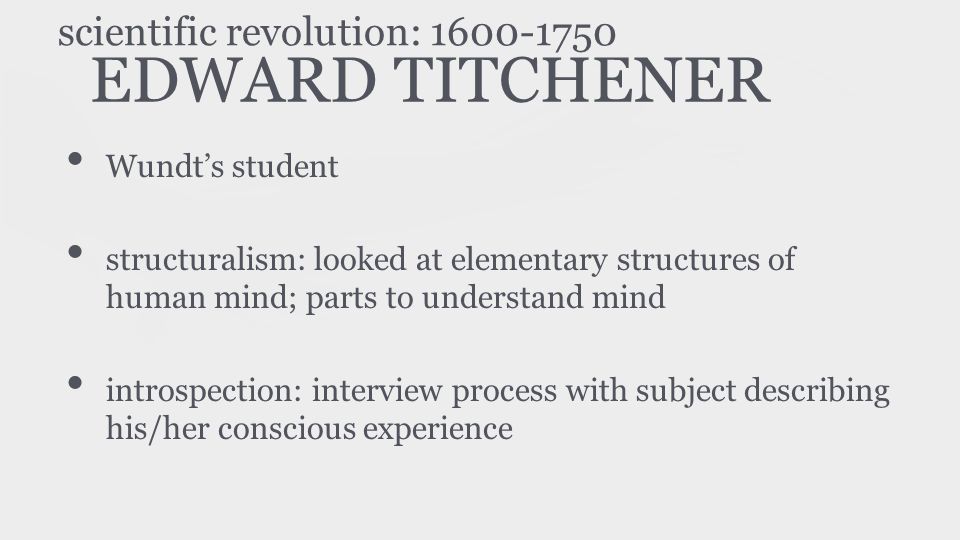 EDWARD TITCHENER Wundt’s student structuralism: looked at elementary structures of human mind; parts to understand mind introspection: interview process with subject describing his/her conscious experience scientific revolution: