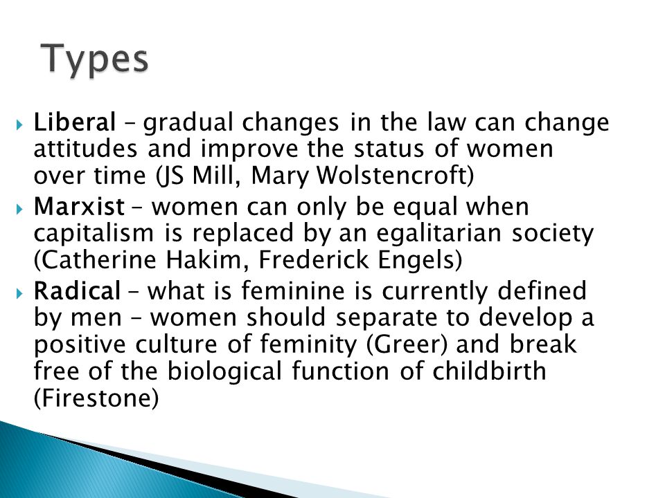 Liberal – gradual changes in the law can change attitudes and improve the status of women over time (JS Mill, Mary Wolstencroft)  Marxist – women can only be equal when capitalism is replaced by an egalitarian society (Catherine Hakim, Frederick Engels)  Radical – what is feminine is currently defined by men – women should separate to develop a positive culture of feminity (Greer) and break free of the biological function of childbirth (Firestone)